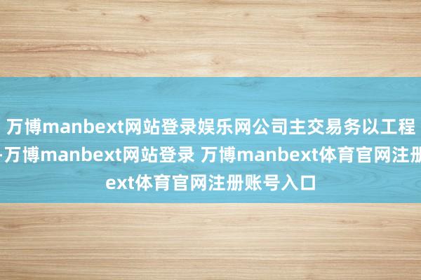 万博manbext网站登录娱乐网公司主交易务以工程处事为主-万博manbext网站登录 万博manbext体育官网注册账号入口