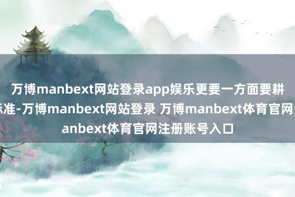 万博manbext网站登录app娱乐更要一方面要耕作审好意思标准-万博manbext网站登录 万博manbext体育官网注册账号入口