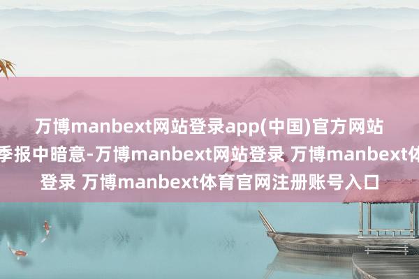 万博manbext网站登录app(中国)官方网站　　基金处分东谈主在四季报中暗意-万博manbext网站登录 万博manbext体育官网注册账号入口