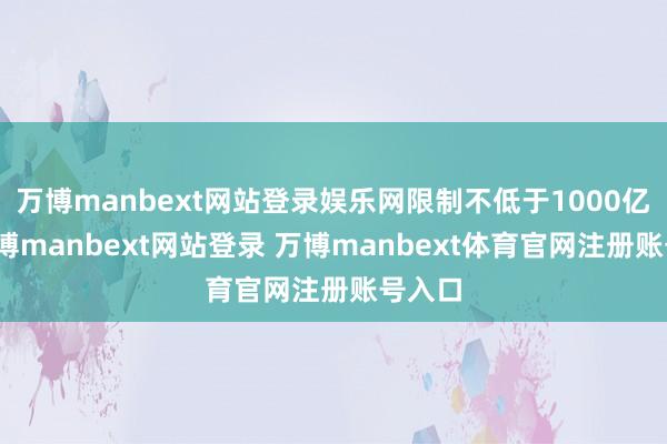 万博manbext网站登录娱乐网限制不低于1000亿元-万博manbext网站登录 万博manbext体育官网注册账号入口
