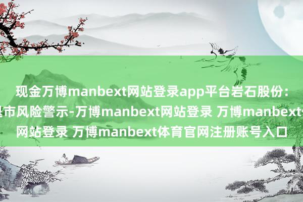 现金万博manbext网站登录app平台岩石股份：公司股票可能被本质退市风险警示-万博manbext网站登录 万博manbext体育官网注册账号入口