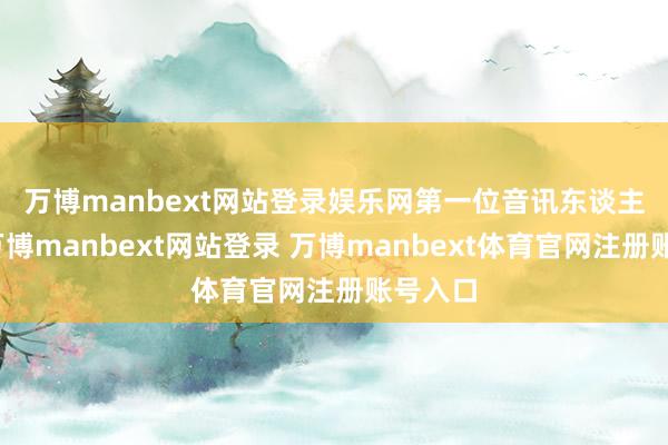 万博manbext网站登录娱乐网　　第一位音讯东谈主士称-万博manbext网站登录 万博manbext体育官网注册账号入口