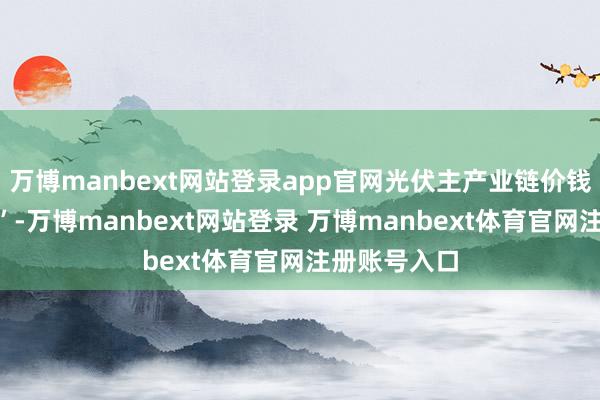 万博manbext网站登录app官网光伏主产业链价钱遇到“腰斩”-万博manbext网站登录 万博manbext体育官网注册账号入口