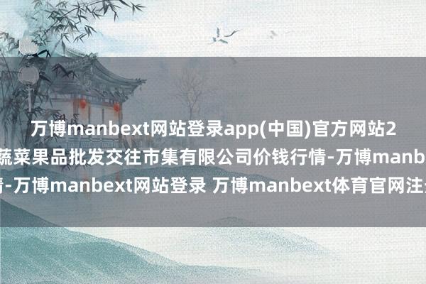 万博manbext网站登录app(中国)官方网站2025年3月10日绍兴市蔬菜果品批发交往市集有限公司价钱行情-万博manbext网站登录 万博manbext体育官网注册账号入口