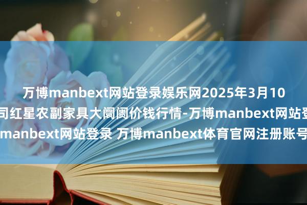 万博manbext网站登录娱乐网2025年3月10日红星实业集团有限公司红星农副家具大阛阓价钱行情-万博manbext网站登录 万博manbext体育官网注册账号入口