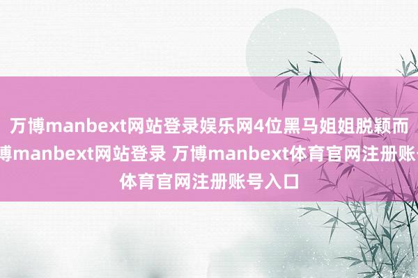 万博manbext网站登录娱乐网4位黑马姐姐脱颖而出-万博manbext网站登录 万博manbext体育官网注册账号入口