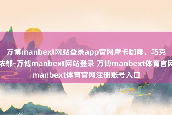 万博manbext网站登录app官网摩卡咖啡、巧克力与黑莓风范浓郁-万博manbext网站登录 万博manbext体育官网注册账号入口