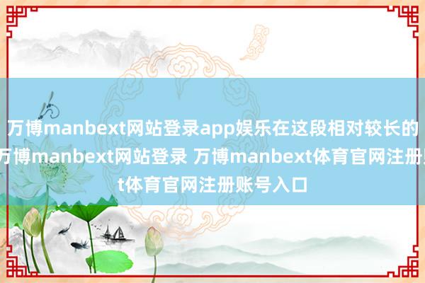 万博manbext网站登录app娱乐在这段相对较长的期间里-万博manbext网站登录 万博manbext体育官网注册账号入口