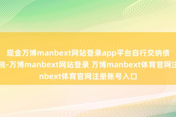 现金万博manbext网站登录app平台自行交纳债券利息所得税-万博manbext网站登录 万博manbext体育官网注册账号入口