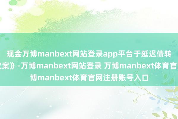 现金万博manbext网站登录app平台于延迟债转股投资期限的议案》-万博manbext网站登录 万博manbext体育官网注册账号入口