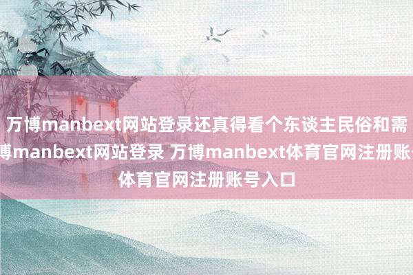 万博manbext网站登录还真得看个东谈主民俗和需求-万博manbext网站登录 万博manbext体育官网注册账号入口