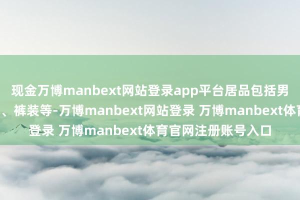 现金万博manbext网站登录app平台居品包括男士皮鞋、T恤、外衣、裤装等-万博manbext网站登录 万博manbext体育官网注册账号入口