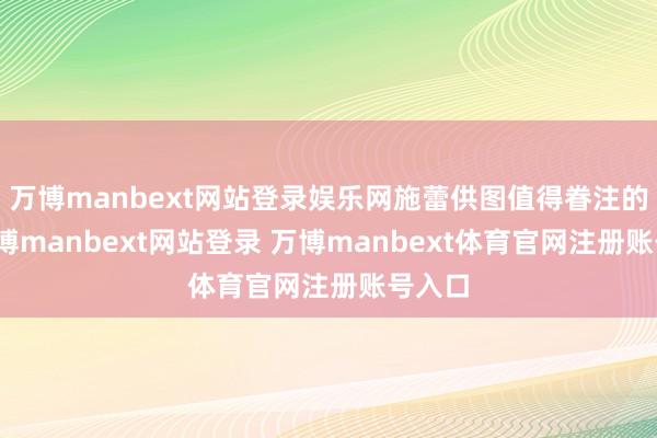 万博manbext网站登录娱乐网施蕾供图值得眷注的是-万博manbext网站登录 万博manbext体育官网注册账号入口