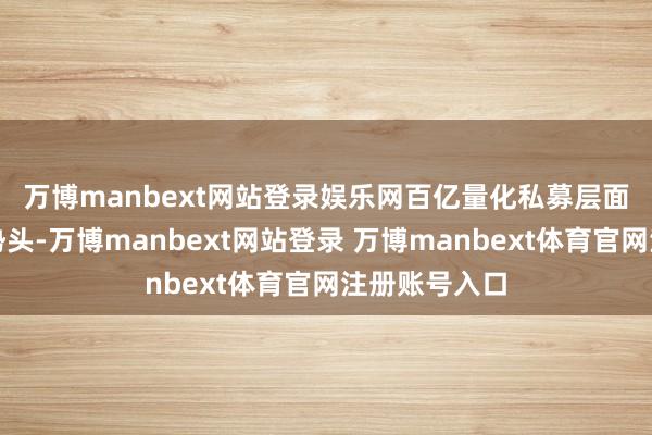 万博manbext网站登录娱乐网　　百亿量化私募层面则不绝建壮势头-万博manbext网站登录 万博manbext体育官网注册账号入口