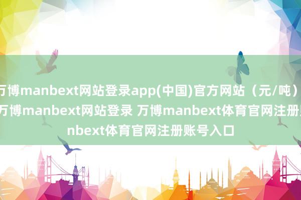 万博manbext网站登录app(中国)官方网站（元/吨）            -万博manbext网站登录 万博manbext体育官网注册账号入口