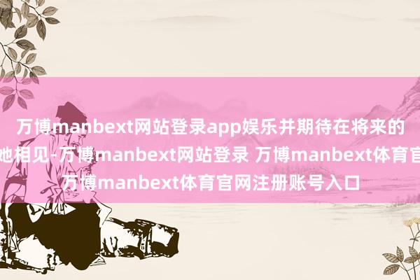万博manbext网站登录app娱乐并期待在将来的造访中能再次与她相见-万博manbext网站登录 万博manbext体育官网注册账号入口