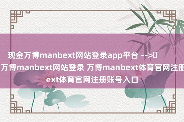 现金万博manbext网站登录app平台 -->	            	     -万博manbext网站登录 万博manbext体育官网注册账号入口