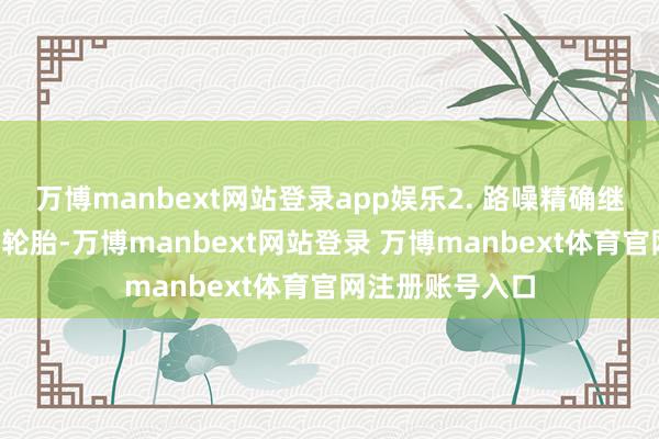 万博manbext网站登录app娱乐2. 路噪精确继续：悬架+静音轮胎-万博manbext网站登录 万博manbext体育官网注册账号入口