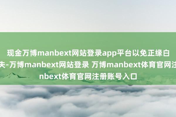 现金万博manbext网站登录app平台以免正缘白白从目卑劣失-万博manbext网站登录 万博manbext体育官网注册账号入口