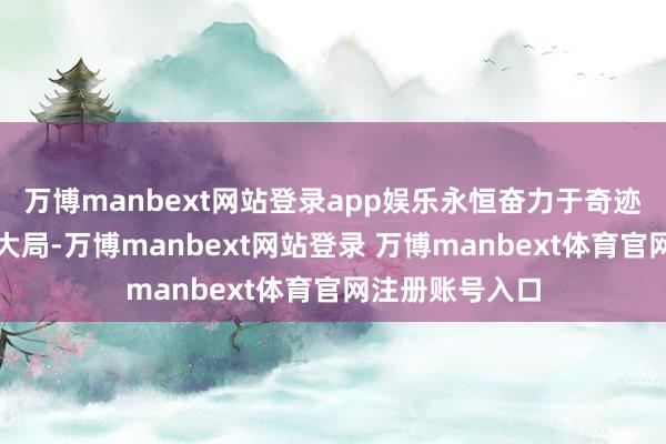 万博manbext网站登录app娱乐永恒奋力于奇迹国度对外盛开大局-万博manbext网站登录 万博manbext体育官网注册账号入口