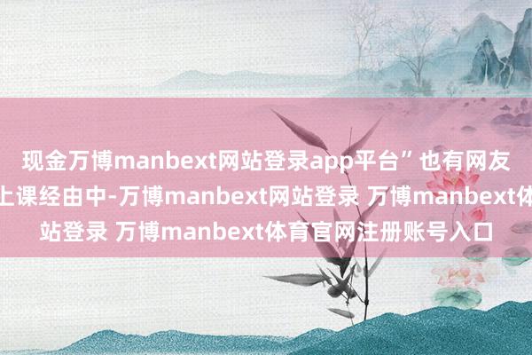 现金万博manbext网站登录app平台”也有网友质疑：“大一更生在上课经由中-万博manbext网站登录 万博manbext体育官网注册账号入口