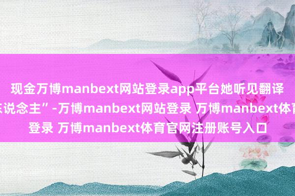 现金万博manbext网站登录app平台她听见翻译官一句“我是我方东说念主”-万博manbext网站登录 万博manbext体育官网注册账号入口