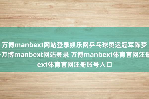 万博manbext网站登录娱乐网乒乓球奥运冠军陈梦难掩忻悦-万博manbext网站登录 万博manbext体育官网注册账号入口