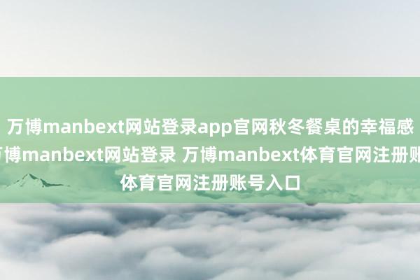 万博manbext网站登录app官网秋冬餐桌的幸福感担当-万博manbext网站登录 万博manbext体育官网注册账号入口