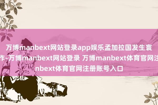 万博manbext网站登录app娱乐孟加拉国发生寰球性抗议算作-万博manbext网站登录 万博manbext体育官网注册账号入口