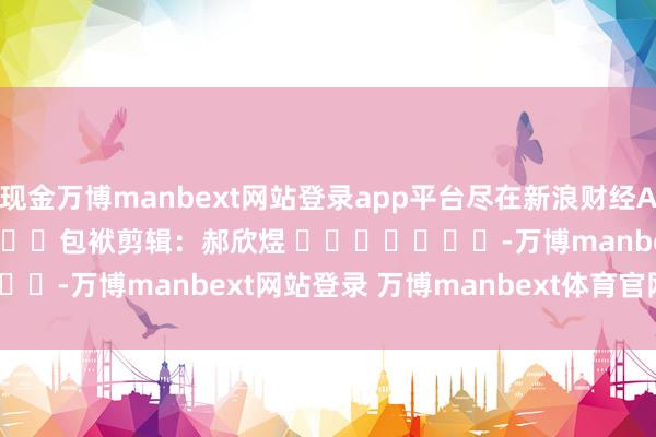现金万博manbext网站登录app平台尽在新浪财经APP            						包袱剪辑：郝欣煜 							-万博manbext网站登录 万博manbext体育官网注册账号入口