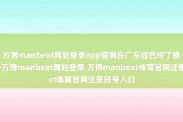 万博manbext网站登录app官网在广东省已终了换电县县通-万博manbext网站登录 万博manbext体育官网注册账号入口