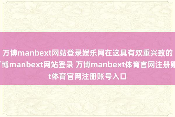 万博manbext网站登录娱乐网在这具有双重兴致的时间-万博manbext网站登录 万博manbext体育官网注册账号入口