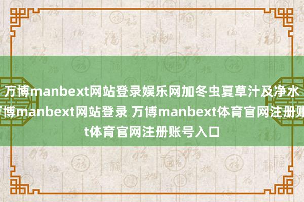万博manbext网站登录娱乐网加冬虫夏草汁及净水适量-万博manbext网站登录 万博manbext体育官网注册账号入口