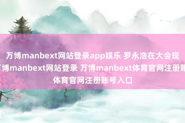 万博manbext网站登录app娱乐 罗永浩在大会现场称-万博manbext网站登录 万博manbext体育官网注册账号入口