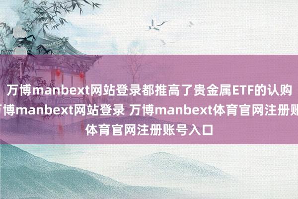 万博manbext网站登录都推高了贵金属ETF的认购温和-万博manbext网站登录 万博manbext体育官网注册账号入口