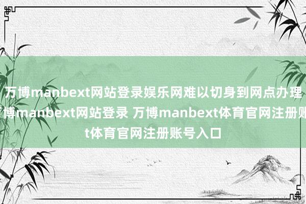 万博manbext网站登录娱乐网难以切身到网点办理业务-万博manbext网站登录 万博manbext体育官网注册账号入口