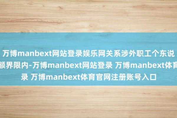 万博manbext网站登录娱乐网关系涉外职工个东说念主可在免审单金额界限内-万博manbext网站登录 万博manbext体育官网注册账号入口