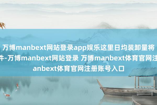 万博manbext网站登录app娱乐这里日均装卸量将冲破 20 万件-万博manbext网站登录 万博manbext体育官网注册账号入口